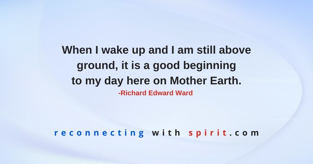When I wake up and I am still above ground, it is a good beginning to my day here on Mother Earth. -Richard Edward Ward